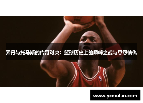 乔丹与托马斯的传奇对决:篮球历史上的巅峰之战与恩怨情仇